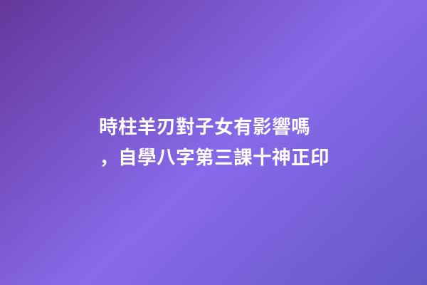 時柱羊刃對子女有影響嗎，自學八字第三課十神正印